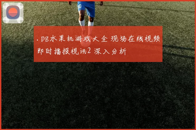 .pg水果机游戏大全 现场在线视频即时播报视讯2 深入分析