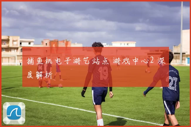 捕鱼机电子游艺站点 游戏中心2 深度解析