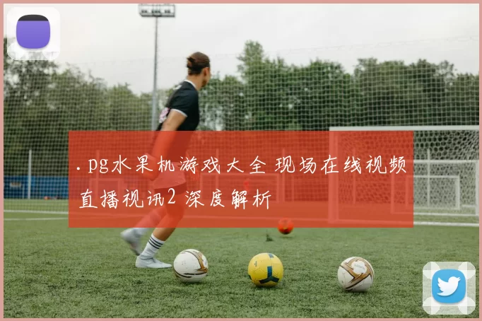 .pg水果机游戏大全 现场在线视频直播视讯2 深度解析