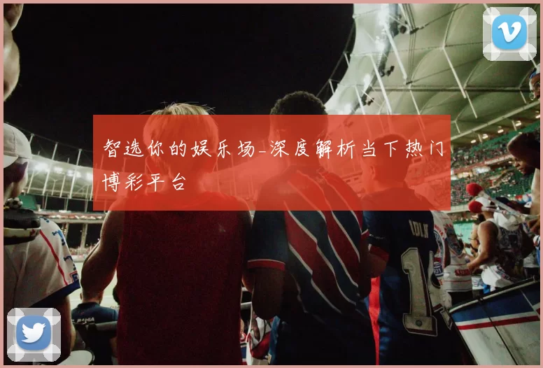 智选你的娱乐场_深度解析当下热门博彩平台