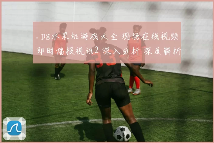 .pg水果机游戏大全 现场在线视频即时播报视讯2 深入分析 深度解析