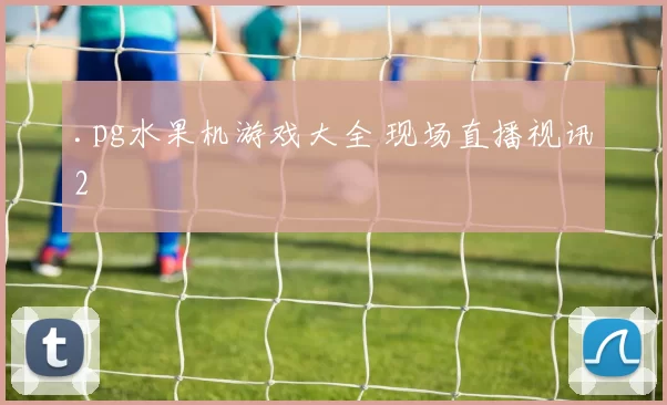 .pg水果机游戏大全 现场直播视讯2